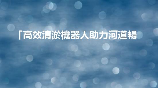 「高效清淤機器人助力河道暢通，實現(xiàn)生態(tài)共贏！」